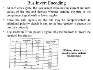 Bus Invert Encoding
• At each clock cycle, the data sender examines the current and next
values of the bus and decides whether sending the true or the
compliment signal leads to fewer toggles
• Since the data signals on the bus may be complemented, an
additional polarity signals is sent to the bus receiver to decode the
bus data properly
• The assertion of the polarity signal tells the receiver to invert the
received bus signals
Efficiency of bus invert
encoding under uniform
random signal
 