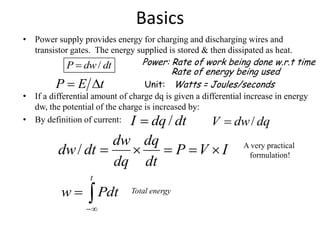 Basics
• Power supply provides energy for charging and discharging wires and
transistor gates. The energy supplied is stored & then dissipated as heat.
• If a differential amount of charge dq is given a differential increase in energy
dw, the potential of the charge is increased by:
• By definition of current: dqdwV /dtdqI /
/P dw dt Power: Rate of work being done w.r.t time
Rate of energy being used
IVP
dt
dq
dq
dw
dtdw /


t
Pdtw Total energy
Unit:tEP  Watts = Joules/seconds
A very practical
formulation!
 
