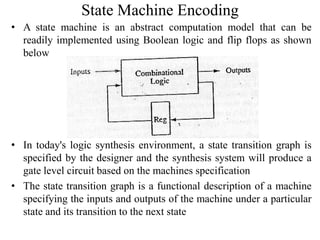 State Machine Encoding
• A state machine is an abstract computation model that can be
readily implemented using Boolean logic and flip flops as shown
below
• In today's logic synthesis environment, a state transition graph is
specified by the designer and the synthesis system will produce a
gate level circuit based on the machines specification
• The state transition graph is a functional description of a machine
specifying the inputs and outputs of the machine under a particular
state and its transition to the next state
 