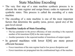 State Machine Encoding
• The very first step of a state machine synthesis process is to
allocate the state register and assign binary codes to represent the
symbolic states. This process is called the encoding of a state
machine
• The encoding of a state machine is one of the most important
factors that determine the quality (area, power, speed etc) of the
gate level circuit
• Transition Analysis of State Encoding
– The key parameter to the power efficiency of state encoding is the expected
number of bit transitions E[M] in the state register
– Another parameter is the expected number of transitions of output signals
• In general machines with lower E[M] are more power
efficient because
– Fewer transitions of the state register lead to low power dissipation and
– Fewer transitions are propagated into the combinational logic of the machine
 