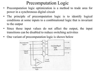 Precomputation Logic
• Precomputation logic optimization is a method to trade area for
power in a synchronous digital circuit
• The principle of precomputation logic is to identify logical
conditions at some inputs to a combinational logic that is invariant
to the output
• Since those input values do not affect the output, the input
transitions can be disabled to reduce switching activities
• One variant of precomputation logic is shown below
 