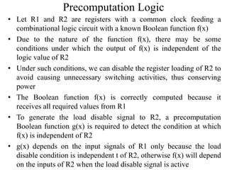 Precomputation Logic
• Let R1 and R2 are registers with a common clock feeding a
combinational logic circuit with a known Boolean function f(x)
• Due to the nature of the function f(x), there may be some
conditions under which the output of f(x) is independent of the
logic value of R2
• Under such conditions, we can disable the register loading of R2 to
avoid causing unnecessary switching activities, thus conserving
power
• The Boolean function f(x) is correctly computed because it
receives all required values from R1
• To generate the load disable signal to R2, a precomputation
Boolean function g(x) is required to detect the condition at which
f(x) is independent of R2
• g(x) depends on the input signals of R1 only because the load
disable condition is independent t of R2, otherwise f(x) will depend
on the inputs of R2 when the load disable signal is active
 