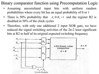 Binary comparator function using Precomputation Logic
• Assuming uncorrelated input bits with uniform random
probabilities where every bit has an equal probability of 0 or 1
• There is 50% probability that and the register R2 is
disabled in 50% of the clock cycles
• Therefore, with only one additional 2 input XOR gate, we have
reduced the signal switching activities of the 2n-2 least significant
bits at R2 to half of its original expected switching frequency
1n nA B 
 