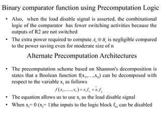 Binary comparator function using Precomputation Logic
• Also, when the load disable signal is asserted, the combinational
logic of the comparator has fewer switching activities because the
outputs of R2 are not switched
• The extra power required to compute is negligible compared
to the power saving even for moderate size of n
• The precomputation scheme based on Shannon's decomposition is
states that a Boolean function f(x1,…,xn) can be decomposed with
respect to the variable xi as follows
• The equation allows us to use xi as the load disable signal
• When xi= 0 (xi= 1)the inputs to the logic block fxi can be disabled
n nA B
Alternate Precomputation Architectures
 1,......, i i
in i x x
f x x x f x f 
 