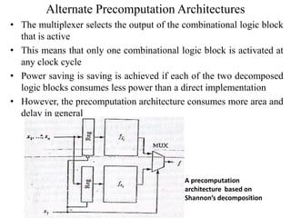 Alternate Precomputation Architectures
• The multiplexer selects the output of the combinational logic block
that is active
• This means that only one combinational logic block is activated at
any clock cycle
• Power saving is saving is achieved if each of the two decomposed
logic blocks consumes less power than a direct implementation
• However, the precomputation architecture consumes more area and
delay in general
A precomputation
architecture based on
Shannon’s decomposition
 