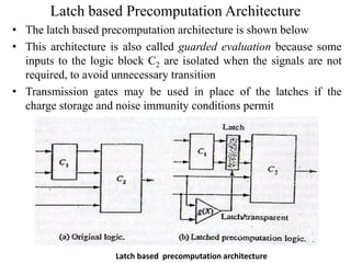 Latch based Precomputation Architecture
• The latch based precomputation architecture is shown below
• This architecture is also called guarded evaluation because some
inputs to the logic block C2 are isolated when the signals are not
required, to avoid unnecessary transition
• Transmission gates may be used in place of the latches if the
charge storage and noise immunity conditions permit
Latch based precomputation architecture
 