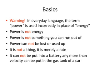 Basics
• Warning! In everyday language, the term
“power” is used incorrectly in place of “energy”
• Power is not energy
• Power is not something you can run out of
• Power can not be lost or used up
• It is not a thing, it is merely a rate
• It can not be put into a battery any more than
velocity can be put in the gas tank of a car
 