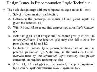 Design Issues in Precomputation Logic Technique
• The basic design steps with precomputation logic are as follows:
1. Select precomputation architecture
2. Determine the precomputed inputs R1 and gated inputs R2
given the function f(x)
3. With R1 and R2 selected, find a precomputation logic function
g(x).
4. Note that g(x) is not unique and the choice greatly affects the
power efficiency. The function g(x) may also fail to exist for
poor choices of R1 and R2
5. Evaluate the probability of precomputation condition and the
potential power savings. Make sure that the final circuit is not
overwhelmed by the additional logic circuitry and power
consumption required to compute g(x)
6. After R1, R2 and g(x) are determined, the precomputation
logic can be synthesized using a logic synthesis tool
 