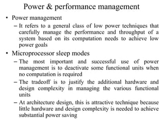 Power & performance management
• Power management
– It refers to a general class of low power techniques that
carefully manage the performance and throughput of a
system based on its computation needs to achieve low
power goals
• Microprocessor sleep modes
– The most important and successful use of power
management is to deactivate some functional units when
no computation is required
– The tradeoff is to justify the additional hardware and
design complexity in managing the various functional
units
– At architecture design, this is attractive technique because
little hardware and design complexity is needed to achieve
substantial power saving
 