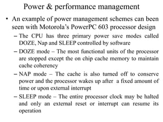 Power & performance management
• An example of power management schemes can been
seen with Motorola’s PowerPC 603 processor design
– The CPU has three primary power save modes called
DOZE, Nap and SLEEP controlled by software
– DOZE mode – The most functional units of the processor
are stopped except the on chip cache memory to maintain
cache coherency
– NAP mode – The cache is also turned off to conserve
power and the processor wakes up after a fixed amount of
time or upon external interrupt
– SLEEP mode – The entire processor clock may be halted
and only an external reset or interrupt can resume its
operation
 