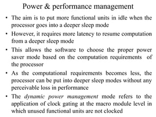 Power & performance management
• The aim is to put more functional units in idle when the
processor goes into a deeper sleep mode
• However, it requires more latency to resume computation
from a deeper sleep mode
• This allows the software to choose the proper power
saver mode based on the computation requirements of
the processor
• As the computational requirements becomes less, the
processor can be put into deeper sleep modes without any
perceivable loss in performance
• The dynamic power management mode refers to the
application of clock gating at the macro module level in
which unused functional units are not clocked
 