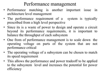 Performance management
• Performance matching is another important issue in
architecture level management
• The performance requirement of a system is typically
prescribed from a high level perspective
• Since its is a waste of power to design and operate a circuit
beyond its performance requirements, it is important to
balance the throughput of each subsystem
• One from of performance management is to scale down the
operating voltage on parts of the system that are not
performance critical
• The operating voltage of a subsystem can be chosen to match
its speed requirement
• This allows the performance and power tradeoff to be applied
to the subsystem level and increases the potential for power
efficiency
 