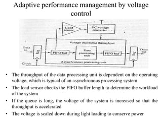 Adaptive performance management by voltage
control
• The throughput of the data processing unit is dependent on the operating
voltage, which is typical of an asynchronous processing system
• The load sensor checks the FIFO buffer length to determine the workload
of the system
• If the queue is long, the voltage of the system is increased so that the
throughput is accelerated
• The voltage is scaled down during light loading to conserve power
 