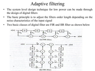 Adaptive filtering
• The system level design technique for low power can be made through
the design of digital filters
• The basic principle is to adjust the filters order length depending on the
noise characteristics of the input signal
• Two basic classes of digital filter are FIR and IIR filter as shown below
 
