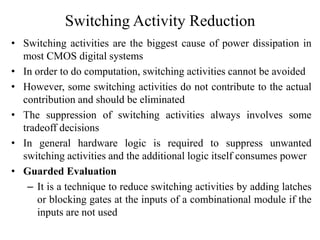 Switching Activity Reduction
• Switching activities are the biggest cause of power dissipation in
most CMOS digital systems
• In order to do computation, switching activities cannot be avoided
• However, some switching activities do not contribute to the actual
contribution and should be eliminated
• The suppression of switching activities always involves some
tradeoff decisions
• In general hardware logic is required to suppress unwanted
switching activities and the additional logic itself consumes power
• Guarded Evaluation
– It is a technique to reduce switching activities by adding latches
or blocking gates at the inputs of a combinational module if the
inputs are not used
 