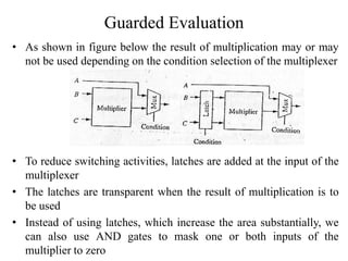 Guarded Evaluation
• As shown in figure below the result of multiplication may or may
not be used depending on the condition selection of the multiplexer
• To reduce switching activities, latches are added at the input of the
multiplexer
• The latches are transparent when the result of multiplication is to
be used
• Instead of using latches, which increase the area substantially, we
can also use AND gates to mask one or both inputs of the
multiplier to zero
 