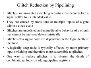 Glitch Reduction by Pipelining
• Glitches are unwanted switching activities that occur before a
signal settles to its intended value
• They are caused by transitions at multiple inputs of a gate
within a clock cycle
• Glitches are undefined and unpredictable behavior of a circuit
that cannot be analyzed deterministically
• Glitches of a signal node are dependent on the logic depth of
the node
• A logically deep node is typically affected by more primary
input switching and therefore more susceptible to glitches
• One way to reduce glitches is to shorten the depth of
combinational logic by adding pipeline registers
 