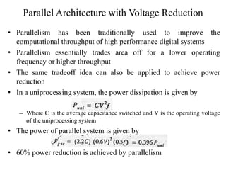 Parallel Architecture with Voltage Reduction
• Parallelism has been traditionally used to improve the
computational throughput of high performance digital systems
• Parallelism essentially trades area off for a lower operating
frequency or higher throughput
• The same tradeoff idea can also be applied to achieve power
reduction
• In a uniprocessing system, the power dissipation is given by
– Where C is the average capacitance switched and V is the operating voltage
of the uniprocessing system
• The power of parallel system is given by
• 60% power reduction is achieved by parallelism
 