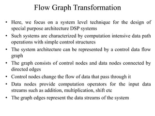 Flow Graph Transformation
• Here, we focus on a system level technique for the design of
special purpose architecture DSP systems
• Such systems are characterized by computation intensive data path
operations with simple control structures
• The system architecture can be represented by a control data flow
graph
• The graph consists of control nodes and data nodes connected by
directed edges
• Control nodes change the flow of data that pass through it
• Data nodes provide computation operators for the input data
streams such as addition, multiplication, shift etc
• The graph edges represent the data streams of the system
 
