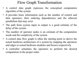 Flow Graph Transformation
• A control data graph expresses the conceptual computation
algorithm of the system
• It provides basic information such as the number of control and
data operators, their ordering dependencies and the inherent
parallelism that may exist
• The path from system input to output is a good estimate of the
delay of the system
• The number of operator nodes is an estimate of the computation
needs and the complexity of the system
• A control data flow graph is often the starting point to derive the
actual hardware architecture of a system by mapping the operators
and edges to actual hardware modules and busses respectively
• A controller schedules the operators to perform the desired
computation in the proper order
 