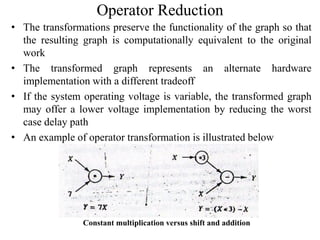 Operator Reduction
• The transformations preserve the functionality of the graph so that
the resulting graph is computationally equivalent to the original
work
• The transformed graph represents an alternate hardware
implementation with a different tradeoff
• If the system operating voltage is variable, the transformed graph
may offer a lower voltage implementation by reducing the worst
case delay path
• An example of operator transformation is illustrated below
Constant multiplication versus shift and addition
 