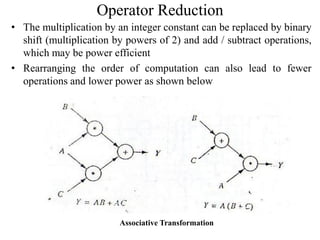 Operator Reduction
• The multiplication by an integer constant can be replaced by binary
shift (multiplication by powers of 2) and add / subtract operations,
which may be power efficient
• Rearranging the order of computation can also lead to fewer
operations and lower power as shown below
Associative Transformation
 