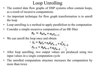 Loop Unrolling
• The control data flow graphs of DSP systems often contain loops,
as a result of recursive computations
• An important technique for flow graph transformation is to unroll
the loop
• Loop unrolling is a method to apply parallelism to the computation
• Consider a simple recursive computation of an IIR filter
• We can unroll the loop once and obtain
• After loop unrolling, two output values are produced using two
input values in a single computation cycle
• The unrolled computation structure increases the computation by
more than twice
 