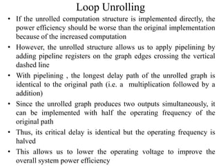 Loop Unrolling
• If the unrolled computation structure is implemented directly, the
power efficiency should be worse than the original implementation
because of the increased computation
• However, the unrolled structure allows us to apply pipelining by
adding pipeline registers on the graph edges crossing the vertical
dashed line
• With pipelining , the longest delay path of the unrolled graph is
identical to the original path (i.e. a multiplication followed by a
addition)
• Since the unrolled graph produces two outputs simultaneously, it
can be implemented with half the operating frequency of the
original path
• Thus, its critical delay is identical but the operating frequency is
halved
• This allows us to lower the operating voltage to improve the
overall system power efficiency
 