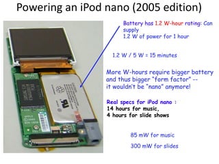 Powering an iPod nano (2005 edition)
Battery has 1.2 W-hour rating: Can
supply
1.2 W of power for 1 hour
1.2 W / 5 W = 15 minutes
Real specs for iPod nano :
14 hours for music,
4 hours for slide shows
85 mW for music
300 mW for slides
More W-hours require bigger battery
and thus bigger “form factor” --
it wouldn’t be “nano” anymore!
 