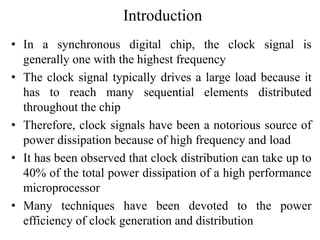 Introduction
• In a synchronous digital chip, the clock signal is
generally one with the highest frequency
• The clock signal typically drives a large load because it
has to reach many sequential elements distributed
throughout the chip
• Therefore, clock signals have been a notorious source of
power dissipation because of high frequency and load
• It has been observed that clock distribution can take up to
40% of the total power dissipation of a high performance
microprocessor
• Many techniques have been devoted to the power
efficiency of clock generation and distribution
 
