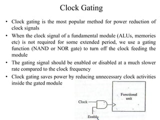 Clock Gating
• Clock gating is the most popular method for power reduction of
clock signals
• When the clock signal of a fundamental module (ALUs, memories
etc) is not required for some extended period, we use a gating
function (NAND or NOR gate) to turn off the clock feeding the
module
• The gating signal should be enabled or disabled at a much slower
rate compared to the clock frequency
• Clock gating saves power by reducing unnecessary clock activities
inside the gated module
 