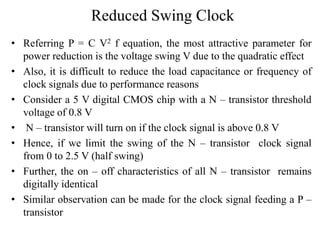 Reduced Swing Clock
• Referring P = C V2 f equation, the most attractive parameter for
power reduction is the voltage swing V due to the quadratic effect
• Also, it is difficult to reduce the load capacitance or frequency of
clock signals due to performance reasons
• Consider a 5 V digital CMOS chip with a N – transistor threshold
voltage of 0.8 V
• N – transistor will turn on if the clock signal is above 0.8 V
• Hence, if we limit the swing of the N – transistor clock signal
from 0 to 2.5 V (half swing)
• Further, the on – off characteristics of all N – transistor remains
digitally identical
• Similar observation can be made for the clock signal feeding a P –
transistor
 