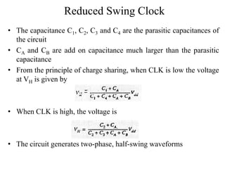 Reduced Swing Clock
• The capacitance C1, C2, C3 and C4 are the parasitic capacitances of
the circuit
• CA and CB are add on capacitance much larger than the parasitic
capacitance
• From the principle of charge sharing, when CLK is low the voltage
at VH is given by
• When CLK is high, the voltage is
• The circuit generates two-phase, half-swing waveforms
 