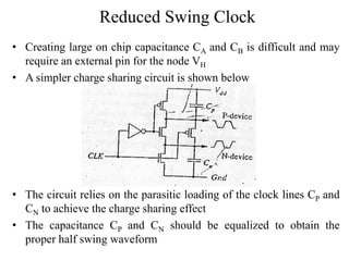 Reduced Swing Clock
• Creating large on chip capacitance CA and CB is difficult and may
require an external pin for the node VH
• A simpler charge sharing circuit is shown below
• The circuit relies on the parasitic loading of the clock lines CP and
CN to achieve the charge sharing effect
• The capacitance CP and CN should be equalized to obtain the
proper half swing waveform
 