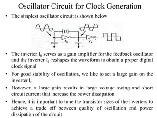 Oscillator Circuit for Clock Generation
• The simplest oscillator circuit is shown below
• The inverter I0 serves as a gain amplifier for the feedback oscillator
and the inverter I1 reshapes the waveform to obtain a proper digital
clock signal
• For good stability of oscillation, we like to set a large gain on the
inverter I0
• However, a large gain results in large voltage swing and short
circuit current that increase the power dissipation
• Hence, it is important to tune the transistor sizes of the inverters to
achieve a trade off between quality of oscillation and power
dissipation of the circuit
 