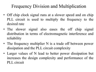 Frequency Division and Multiplication
• Off chip clock signal runs at a slower speed and on chip
PLL circuit is used to multiply the frequency to the
desired rate
• The slower signal also eases the off chip signal
distribution in terms of electromagnetic interference and
reliability
• The frequency multiplier N is a trade off between power
dissipation and the PLL circuit complexity
• Larger values of N lead to better power dissipation but
increases the design complexity and performance of the
PLL circuit
 