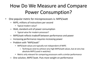 How Do We Measure and Compare
Power Consumption?
• One popular metric for microprocessors is: MIPS/watt
– MIPS, millions of instructions per second
• Typical modern value?
– Watt, standard unit of power consumption
• Typical value for modern processor?
– MIPS/watt reflects tradeoff between performance and power
– Increasing performance requires increasing power
– Problem with “MIPS/watt”
• MIPS/watt values are typically not independent of MIPS
– Techniques exist to achieve very high MIPS/watt values, but at very low
absolute MIPS (used in watches)
• Metric only relevant for comparing processors with a similar performance
– One solution, MIPS2/watt. Puts more weight on performance
 