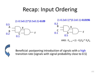 Recap: Input Ordering
Beneficial: postponing introduction of signals with a high
transition rate (signals with signal probability close to 0.5)
272
A
B
C
X
F
0.5
0.2
0.1
B
C
A
X
F
0.2
0.1
0.5
(1-0.5x0.2)*(0.5x0.2)=0.09 (1-0.2x0.1)*(0.2x0.1)=0.0196
AND: P01 = (1 - PAPB) * PAPB
 