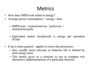 Metrics
• How does MIPS/watt relate to energy?
• Average power consumption = energy / time
– MIPS/watt = instructions/sec / joules/sec =
instructions/joule
– Equivalent metric (reciprocal) is energy per operation
(E/op)
• E/op is more general - applies to more that processors
– also, usually more relevant, as batteries life is limited by
total energy draw
– This metric gives us a measure to use to compare two
alternative implementations of a particular function
 