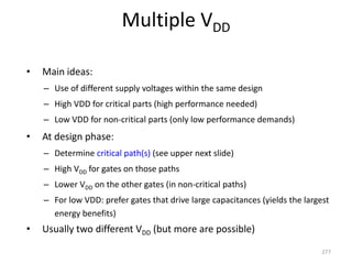 Multiple VDD
• Main ideas:
– Use of different supply voltages within the same design
– High VDD for critical parts (high performance needed)
– Low VDD for non-critical parts (only low performance demands)
• At design phase:
– Determine critical path(s) (see upper next slide)
– High VDD for gates on those paths
– Lower VDD on the other gates (in non-critical paths)
– For low VDD: prefer gates that drive large capacitances (yields the largest
energy benefits)
• Usually two different VDD (but more are possible)
277
 