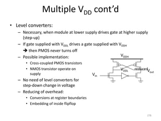 Multiple VDD cont’d
• Level converters:
– Necessary, when module at lower supply drives gate at higher supply
(step-up)
– If gate supplied with VDDL drives a gate supplied with VDDH
 then PMOS never turns off
– Possible implementation:
• Cross-coupled PMOS transistors
• NMOS transistor operate on reduced
supply
– No need of level converters for
step-down change in voltage
– Reducing of overhead:
• Conversions at register boundaries
• Embedding of inside flipflop
278
VDDH
Vin
Vout
VDDL
 
