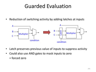 Guarded Evaluation
• Reduction of switching activity by adding latches at inputs
• Latch preserves previous value of inputs to suppress activity
• Could also use AND gates to mask inputs to zero
= forced zero
295
A
Multiplier
B
C
condition
Multiplier
B
C
A
Latch
condition
 