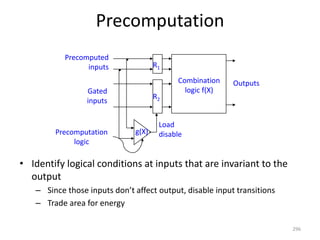 Precomputation
• Identify logical conditions at inputs that are invariant to the
output
– Since those inputs don’t affect output, disable input transitions
– Trade area for energy
296
Outputs
Precomputation
logic
Precomputed
inputs
Gated
inputs
g(X)
Combination
logic f(X)
g(X)
R2
R1
Load
disable
 