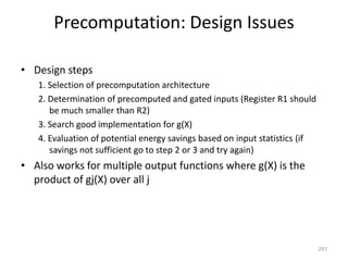 Precomputation: Design Issues
• Design steps
1. Selection of precomputation architecture
2. Determination of precomputed and gated inputs (Register R1 should
be much smaller than R2)
3. Search good implementation for g(X)
4. Evaluation of potential energy savings based on input statistics (if
savings not sufficient go to step 2 or 3 and try again)
• Also works for multiple output functions where g(X) is the
product of gj(X) over all j
297
 
