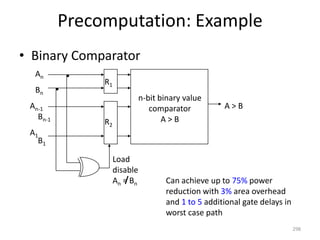 Precomputation: Example
• Binary Comparator
298
A > B
n-bit binary value
comparator
A > BR2
R1
Load
disable
An = Bn
An
Bn
An-1
A1
Bn-1
B1
Can achieve up to 75% power
reduction with 3% area overhead
and 1 to 5 additional gate delays in
worst case path
 