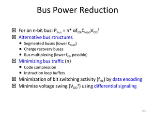 Bus Power Reduction
 For an n-bit bus: Pbus = n* αfClkCloadVDD
2
 Alternative bus structures
 Segmented buses (lower Cload)
 Charge recovery buses
 Bus multiplexing (lower fClk possible)
 Minimizing bus traffic (n)
 Code compression
 Instruction loop buffers
 Minimization of bit switching activity (fclk) by data encoding
 Minimize voltage swing (VDD
2) using differential signaling
302
 
