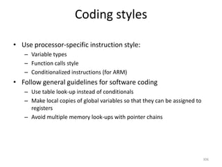 Coding styles
• Use processor-specific instruction style:
– Variable types
– Function calls style
– Conditionalized instructions (for ARM)
• Follow general guidelines for software coding
– Use table look-up instead of conditionals
– Make local copies of global variables so that they can be assigned to
registers
– Avoid multiple memory look-ups with pointer chains
306
 
