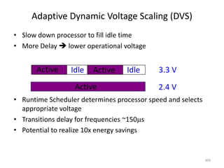 Adaptive Dynamic Voltage Scaling (DVS)
• Slow down processor to fill idle time
• More Delay  lower operational voltage
• Runtime Scheduler determines processor speed and selects
appropriate voltage
• Transitions delay for frequencies ~150s
• Potential to realize 10x energy savings
309
Active Idle Active Idle 3.3 V
Active 2.4 V
 
