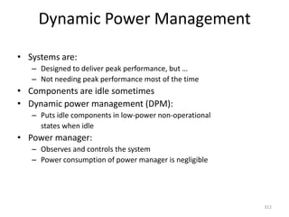 Dynamic Power Management
• Systems are:
– Designed to deliver peak performance, but …
– Not needing peak performance most of the time
• Components are idle sometimes
• Dynamic power management (DPM):
– Puts idle components in low-power non-operational
states when idle
• Power manager:
– Observes and controls the system
– Power consumption of power manager is negligible
312
 