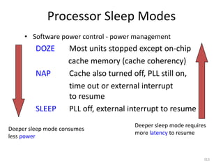 Processor Sleep Modes
• Software power control - power management
DOZE Most units stopped except on-chip
cache memory (cache coherency)
NAP Cache also turned off, PLL still on,
time out or external interrupt
to resume
SLEEP PLL off, external interrupt to resume
313
Deeper sleep mode consumes
less power
Deeper sleep mode requires
more latency to resume
 